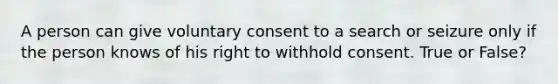 A person can give voluntary consent to a search or seizure only if the person knows of his right to withhold consent. True or False?