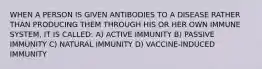 WHEN A PERSON IS GIVEN ANTIBODIES TO A DISEASE RATHER THAN PRODUCING THEM THROUGH HIS OR HER OWN IMMUNE SYSTEM, IT IS CALLED: A) ACTIVE IMMUNITY B) PASSIVE IMMUNITY C) NATURAL IMMUNITY D) VACCINE-INDUCED IMMUNITY