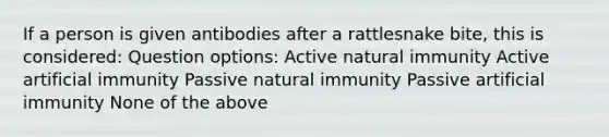 If a person is given antibodies after a rattlesnake bite, this is considered: Question options: Active natural immunity Active artificial immunity Passive natural immunity Passive artificial immunity None of the above