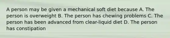 A person may be given a mechanical soft diet because A. The person is overweight B. The person has chewing problems C. The person has been advanced from clear-liquid diet D. The person has constipation