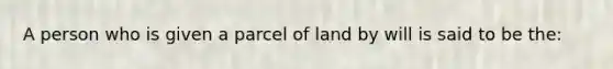 A person who is given a parcel of land by will is said to be the: