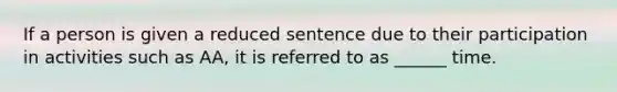 If a person is given a reduced sentence due to their participation in activities such as AA, it is referred to as ______ time.