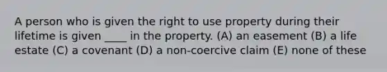 A person who is given the right to use property during their lifetime is given ____ in the property. (A) an easement (B) a life estate (C) a covenant (D) a non-coercive claim (E) none of these