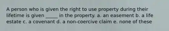 A person who is given the right to use property during their lifetime is given _____ in the property. a. an easement b. a life estate c. a covenant d. a non-coercive claim e. none of these