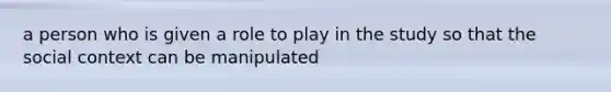 a person who is given a role to play in the study so that the social context can be manipulated
