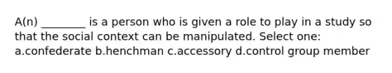 A(n) ________ is a person who is given a role to play in a study so that the social context can be manipulated. Select one: a.confederate b.henchman c.accessory d.control group member