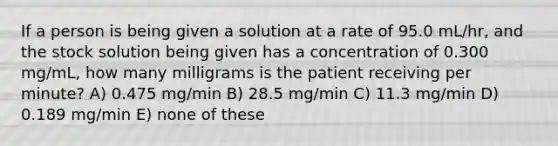 If a person is being given a solution at a rate of 95.0 mL/hr, and the stock solution being given has a concentration of 0.300 mg/mL, how many milligrams is the patient receiving per minute? A) 0.475 mg/min B) 28.5 mg/min C) 11.3 mg/min D) 0.189 mg/min E) none of these