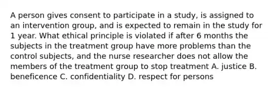 A person gives consent to participate in a study, is assigned to an intervention group, and is expected to remain in the study for 1 year. What ethical principle is violated if after 6 months the subjects in the treatment group have more problems than the control subjects, and the nurse researcher does not allow the members of the treatment group to stop treatment A. justice B. beneficence C. confidentiality D. respect for persons