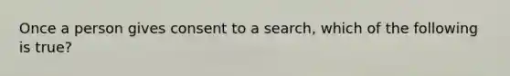 Once a person gives consent to a search, which of the following is true?