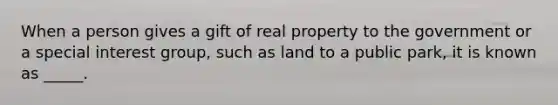 When a person gives a gift of real property to the government or a special interest group, such as land to a public park, it is known as _____.