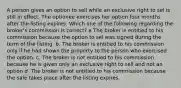 A person gives an option to sell while an exclusive right to sel is still in effect. The optionee exercises her option four months after the listing expires. Which one of the following regarding the broker's commission is correct? a The broker is entitied to his commission because the option to sel was signed during the term of the listing. b. The broker is entitied to his commission only if he had shown the property to the person who exercised the option. c. The broker is not entitied to his commission because he is given only an exclusive right to sell and not an option d. The broker is not entitied to his commission because the sale takes place after the listing expires.