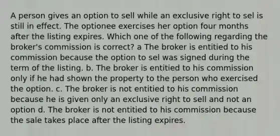 A person gives an option to sell while an exclusive right to sel is still in effect. The optionee exercises her option four months after the listing expires. Which one of the following regarding the broker's commission is correct? a The broker is entitied to his commission because the option to sel was signed during the term of the listing. b. The broker is entitied to his commission only if he had shown the property to the person who exercised the option. c. The broker is not entitied to his commission because he is given only an exclusive right to sell and not an option d. The broker is not entitied to his commission because the sale takes place after the listing expires.