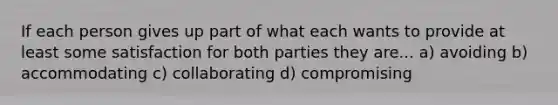 If each person gives up part of what each wants to provide at least some satisfaction for both parties they are... a) avoiding b) accommodating c) collaborating d) compromising