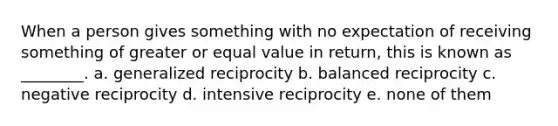 When a person gives something with no expectation of receiving something of greater or equal value in return, this is known as ________. a. generalized reciprocity b. balanced reciprocity c. negative reciprocity d. intensive reciprocity e. none of them