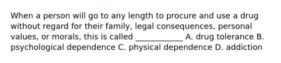 When a person will go to any length to procure and use a drug without regard for their family, legal consequences, personal values, or morals, this is called ____________ A. drug tolerance B. psychological dependence C. physical dependence D. addiction