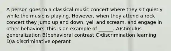 A person goes to a classical music concert where they sit quietly while the music is playing. However, when they attend a rock concert they jump up and down, yell and scream, and engage in other behaviors.This is an example of ______. A)<a href='https://www.questionai.com/knowledge/kc46krCYh1-stimulus-generalization' class='anchor-knowledge'>stimulus generalization</a> B)behavioral contrast C)discrimination learning D)a discriminative operant