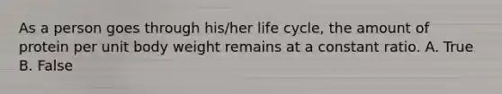 As a person goes through his/her life cycle, the amount of protein per unit body weight remains at a constant ratio. A. True B. False