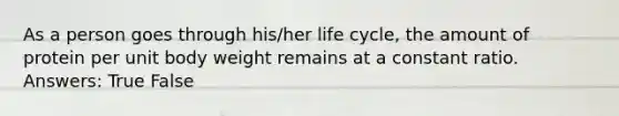 As a person goes through his/her life cycle, the amount of protein per unit body weight remains at a constant ratio. Answers: True False