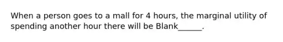 When a person goes to a mall for 4 hours, the marginal utility of spending another hour there will be Blank______.