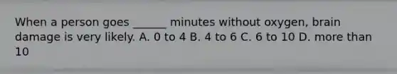 When a person goes ______ minutes without oxygen, brain damage is very likely. A. 0 to 4 B. 4 to 6 C. 6 to 10 D. more than 10