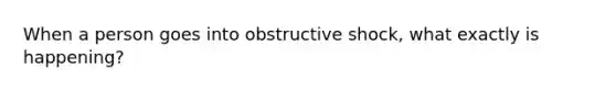 When a person goes into obstructive shock, what exactly is happening?