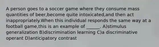 A person goes to a soccer game where they consume mass quantities of beer,become quite intoxicated,and then act inappropriately.When this individual responds the same way at a football game,this is an example of ______. A)stimulus generalization B)discrimination learning C)a discriminative operant D)anticipatory contrast