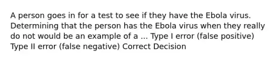 A person goes in for a test to see if they have the Ebola virus. Determining that the person has the Ebola virus when they really do not would be an example of a ... Type I error (false positive) Type II error (false negative) Correct Decision