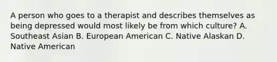 A person who goes to a therapist and describes themselves as being depressed would most likely be from which culture? A. Southeast Asian B. European American C. Native Alaskan D. Native American