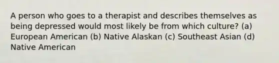 A person who goes to a therapist and describes themselves as being depressed would most likely be from which culture? (a) European American (b) Native Alaskan (c) Southeast Asian (d) Native American