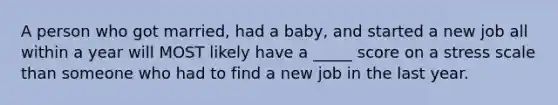 A person who got married, had a baby, and started a new job all within a year will MOST likely have a _____ score on a stress scale than someone who had to find a new job in the last year.