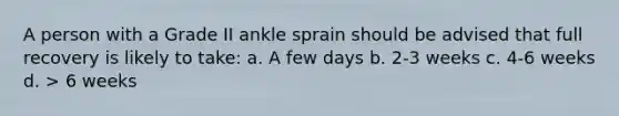 A person with a Grade II ankle sprain should be advised that full recovery is likely to take: a. A few days b. 2-3 weeks c. 4-6 weeks d. > 6 weeks