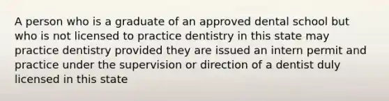 A person who is a graduate of an approved dental school but who is not licensed to practice dentistry in this state may practice dentistry provided they are issued an intern permit and practice under the supervision or direction of a dentist duly licensed in this state