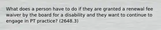 What does a person have to do if they are granted a renewal fee waiver by the board for a disability and they want to continue to engage in PT practice? (2648.3)