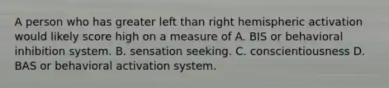 A person who has greater left than right hemispheric activation would likely score high on a measure of A. BIS or behavioral inhibition system. B. sensation seeking. C. conscientiousness D. BAS or behavioral activation system.