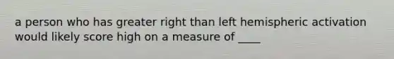 a person who has greater right than left hemispheric activation would likely score high on a measure of ____