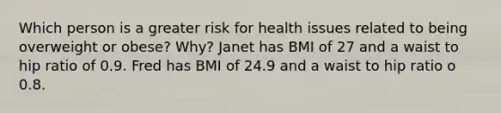 Which person is a greater risk for health issues related to being overweight or obese? Why? Janet has BMI of 27 and a waist to hip ratio of 0.9. Fred has BMI of 24.9 and a waist to hip ratio o 0.8.