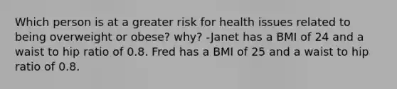 Which person is at a greater risk for health issues related to being overweight or obese? why? -Janet has a BMI of 24 and a waist to hip ratio of 0.8. Fred has a BMI of 25 and a waist to hip ratio of 0.8.