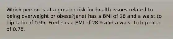 Which person is at a greater risk for health issues related to being overweight or obese?Janet has a BMI of 28 and a waist to hip ratio of 0.95. Fred has a BMI of 28.9 and a waist to hip ratio of 0.78.