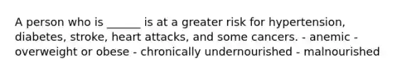A person who is ______ is at a greater risk for hypertension, diabetes, stroke, heart attacks, and some cancers. - anemic - overweight or obese - chronically undernourished - malnourished