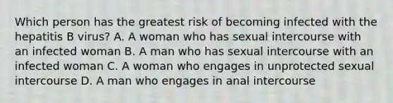 Which person has the greatest risk of becoming infected with the hepatitis B virus? A. A woman who has sexual intercourse with an infected woman B. A man who has sexual intercourse with an infected woman C. A woman who engages in unprotected sexual intercourse D. A man who engages in anal intercourse