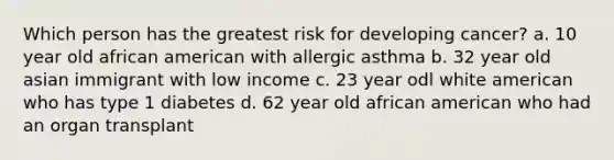 Which person has the greatest risk for developing cancer? a. 10 year old african american with allergic asthma b. 32 year old asian immigrant with low income c. 23 year odl white american who has type 1 diabetes d. 62 year old african american who had an organ transplant