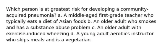 Which person is at greatest risk for developing a community-acquired pneumonia? a. A middle-aged first-grade teacher who typically eats a diet of Asian foods b. An older adult who smokes and has a substance abuse problem c. An older adult with exercise-induced wheezing d. A young adult aerobics instructor who skips meals and is a vegetarian