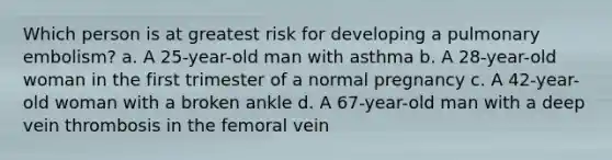 Which person is at greatest risk for developing a pulmonary embolism? a. A 25-year-old man with asthma b. A 28-year-old woman in the first trimester of a normal pregnancy c. A 42-year-old woman with a broken ankle d. A 67-year-old man with a deep vein thrombosis in the femoral vein