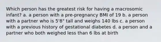 Which person has the greatest risk for having a macrosomic infant? a. a person with a pre-pregnancy BMI of 19 b. a person with a partner who is 5'8" tall and weighs 140 lbs c. a person with a previous history of gestational diabetes d. a person and a partner who both weighed less than 6 lbs at birth