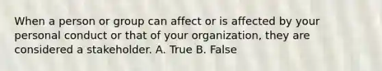 When a person or group can affect or is affected by your personal conduct or that of your organization, they are considered a stakeholder. A. True B. False