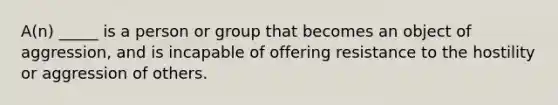 A(n) _____ is a person or group that becomes an object of aggression, and is incapable of offering resistance to the hostility or aggression of others.