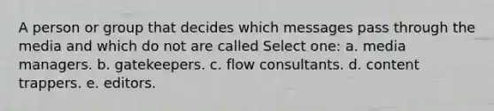 A person or group that decides which messages pass through the media and which do not are called Select one: a. media managers. b. gatekeepers. c. flow consultants. d. content trappers. e. editors.