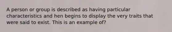 A person or group is described as having particular characteristics and hen begins to display the very traits that were said to exist. This is an example of?