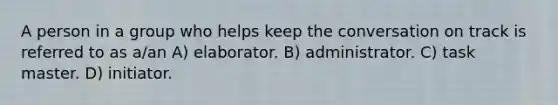 A person in a group who helps keep the conversation on track is referred to as a/an A) elaborator. B) administrator. C) task master. D) initiator.