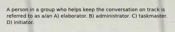 A person in a group who helps keep the conversation on track is referred to as a/an A) elaborator. B) administrator. C) taskmaster. D) initiator.